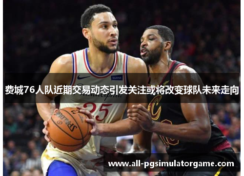 费城76人队近期交易动态引发关注或将改变球队未来走向