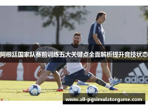 阿根廷国家队赛前训练五大关键点全面解析提升竞技状态 阿根廷国家队赛前训练五大关键点全面解析提升竞技状态