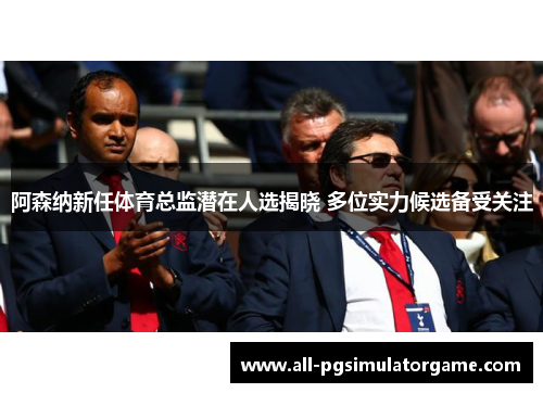 阿森纳新任体育总监潜在人选揭晓 多位实力候选备受关注