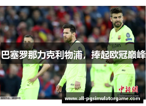 巴塞罗那力克利物浦,捧起欧冠巅峰 巴塞罗那力克利物浦,捧起欧冠巅峰