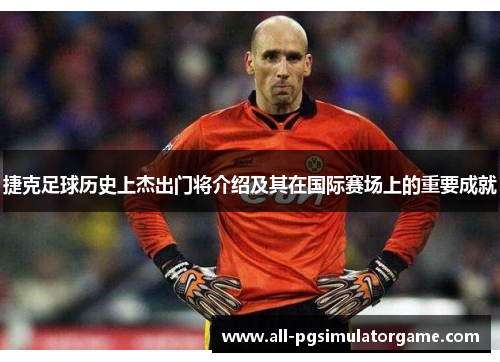 捷克足球历史上杰出门将介绍及其在国际赛场上的重要成就 捷克足球历史上杰出门将介绍及其在国际赛场上的重要成就
